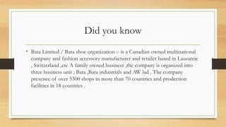 Did you know
• Bata Limited / Bata shoe organization :- is a Canadian owned multinational
company and fashion accessory manufacturer and retailer based in Lausanne
, Switzerland ,etc A family owned business ,the company is organized into
three business unit ; Bata ,Bata industrials and AW lad . The company
presence of over 5300 shops in more than 70 countries and prodection
facilities in 18 countries .
 