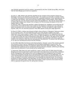 year bipartite agreement with the workers, represented by the then 10,000 strong BMU, which also
had the West Bengal government as a signatory.
On July 21, 1998, Weston was severely assaulted by four workers at the company's factory at
Batanagar, while he was attending a business meet. The incident occurred after a member of BMU,
Arup Dutta, met Weston to discuss the issue of the suspended employees. Dutta reportedly got into
a verbal duel with Weston, upon which the other workers began to shout slogans. When Weston
tried to leave the room the workers turned violent and assaulted him. This was the second attack on
an officer after Weston took charge of the company, the first one being the assault on the chief
welfare officer in 1996.
In February 1999, a lockout was declared in Bata's Faridabad Unit. Middleton commented that the
closure of the unit would not have much impact on the company's revenues as it was catering to
lower-end products such as canvas and Hawaii chappals. The lock out lasted for eight months. In
October 1999, the unit resumed production when Bata signed a three-year wage agreement.
On March 8, 2000, a lockout was declared at Bata's Peenya factory in Bangalore, following a strike
by its employee union. The new leadership of the union had refused to abide by the wage
agreement, which was to expire in August 2001. Following the failure of its negotiations with the
union, the management decided to go for a lock out. Bata management was of the view that though
it would have to bear the cost of maintaining an idle plant (Rs. 3 million), the effect of the closures
on sales and production would be minimal as the footwear manufactured in the factory could be
shifted to the company's other factories and associate manufacturers. The factory had 300 workers
on its rolls and manufactured canvas and PVC footwear.
In July 2000, Bata lifted the lockout at the Peenya factory. However, some of the workers opposed
the company's move to get an undertaking from the factory employees to resume work. The
employees demanded revocation of suspension against 20 of their fellow employees. They also
demanded that conditions such as maintaining normal production schedule, conforming to standing
orders and the settlement in force should not be insisted upon.
In September 2000, Bata was again headed for a labour dispute when the BMU asked the West
Bengal government to intervene in what it perceived to be a downsizing exercise being undertaken
by the management. BMU justified this move by alleging that the management has increased
outsourcing of products and also due to perceived declining importance of the Batanagar unit. The
union said that Bata has started outsourcing the Power range of fully manufactured shoes from
China, compared to the earlier outsourcing of only assembly and sewing line job. The company's
production of Hawai chappals at the Batanagar unit too had come down by 58% from the weekly
capacity of 0.144 million pairs. These steps had resulted in lower income for the workers forcing
them to approach the government for saving their interests.
3
 