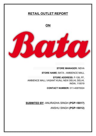 RETAIL OUTLET REPORT
ON
STORE MANAGER: NEHA
STORE NAME: BATA - AMBIENCE MALL
STORE ADDRESS: F-126, FF,
AMBIENCE MALL VASANT KUNJ, NEW DELHI, DELHI,
INDIA, 110019
CONTACT NUMBER: 011-40870524
SUBMITED BY: ANURADHA SINGH (PGP-18017)
ANSHU SINGH (PGP-18012)
 