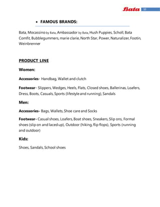 10
 FAMOUS BRANDS:
Bata, Mocassino by Bata, Ambassador by Bata, Hush Puppies, Scholl, Bata
Comfit, Bubblegummers, marie clarie, North Star, Power, Naturalizer, Footin,
Weinbrenner
PRODUCT LINE
Women:
Accessories- Handbag, Wallet and clutch
Footwear- Slippers, Wedges, Heels, Flats, Closed shoes, Ballerinas, Loafers,
Dress, Boots, Casuals, Sports (lifestyle and running), Sandals
Men:
Accessories- Bags, Wallets, Shoe care and Socks
Footwear- Casual shoes, Loafers, Boat shoes, Sneakers, Slip ons, Formal
shoes (slip on and lacedup), Outdoor (hiking, flip flops), Sports (running
and outdoor)
Kids:
Shoes, Sandals, School shoes
 