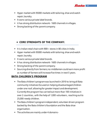14
 Hyper market with 95000 markets with tailoring, shoe and watch
repair, laundry.
 It owns various private label brands.
 it has strong distribution network- 1600 channels in villages.
 Strong backing of the parentcompany.
 CORE STRENGHTS OF THE COMPANY:
 It is Indian retail chain with 900+ stores in 80 cities in India.
 Hyper market with 95000 markets with tailoring, shoe and watch
repair, laundry.
 It owns various private label brands.
 It has strong distribution network- 1600 channels in villages.
 Strong backing of the parentcompany.
 Sourcingdirectlyfrom farmers; no middlemen could earn more profit
as number of farmers will increase five times in next 5 years.
BATA CHILDREN’S PROGRAM
 The Bata children’s programwas launchedin 2010 to bringall Bata
community initiatives focusedon helpingdisadvantagedchildren
under one roof, allowingfor greater impact and development.
Currentlythe program has carriedout more than 100 initiatives in
over 2 countries , with the help of 1,000 volunteers , reachingout to
25,000 needy children.
 The Bata children’s programindependent, volunteer driven program
backed by the Bata children’s foundation and the Bata shoe
organisation.
 The activities are mainly under 4 domains-
 
