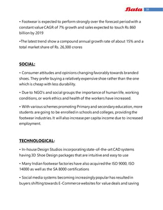 16
• Footwear is expected to perform strongly over the forecast periodwith a
constant value CAGR of 7% growth and sales expected to touch Rs 860
billion by 2019
•The latest trend show a compound annual growth rate of about 15% and a
total market share of Rs. 26,300 crores
SOCIAL:
• Consumer attitudes and opinions changingfavorablytowards branded
shoes. They prefer buying a relativelyexpensive shoe rather than the one
which is cheap with less durability.
• Due to NGO’s and social groups the importance of human life, working
conditions, or work ethics and health of the workers have increased.
• With various schemes promoting Primaryand secondaryeducation, more
students are going to be enrolledin schools and colleges, providingthe
footwear industries.It will also increase per capita income due to increased
employment.
TECHNOLOGICAL:
• In-house Design Studios incorporatingstate-of-the-artCAD systems
having3D Shoe Design packages that are intuitive and easy to use
• Many Indian footwear factories have also acquiredthe ISO 9000, ISO
14000 as well as the SA 8000 certifications
• Social media systems becoming increasinglypopular has resultedin
buyers shiftingtowards E-Commerce websites for value deals and saving
 