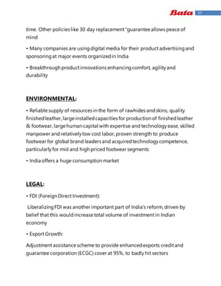 17
time. Other policies like 30 day replacement"guarantee allows peace of
mind
• Many companies are usingdigital media for their product advertisingand
sponsoringat major events organizedin India
• Breakthrough productinnovations enhancingcomfort, agilityand
durability
ENVIRONMENTAL:
• Reliable supply of resources in the form of rawhides andskins, quality
finishedleather, large installedcapacities for production of finishedleather
& footwear, large human capital with expertise and technologyease, skilled
manpower and relativelylow cost labor, proven strength to produce
footwear for global brand leaders and acquiredtechnologycompetence,
particularlyfor mid and high priced footwear segments
• India offers a huge consumption market
LEGAL:
• FDI (Foreign Direct Investment):
LiberalizingFDI was another important part of India's reform, driven by
belief that this wouldincrease total volume of investment in Indian
economy
• Export Growth:
Adjustment assistance scheme to provide enhancedexports creditand
guarantee corporation (ECGC) cover at 95%, to badly hit sectors
 