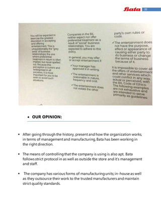 20
 OUR OPINION:
 After going through the history, present and how the organization works,
in terms of managementand manufacturing, Bata has been working in
the right direction.
 The means of controllingthat the company is using is also apt. Bata
follows strict protocol in as well as outside the store and it's management
and staff.
 The company has various forms of manufacturingunits; in-house as well
as they outsource their work to the trusted manufacturers andmaintain
strict quality standards.
 