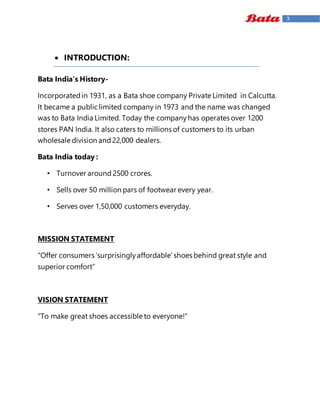 3
 INTRODUCTION:
Bata India’s History-
Incorporatedin 1931, as a Bata shoe company Private Limited in Calcutta.
It became a public limited company in 1973 and the name was changed
was to Bata India Limited. Today the companyhas operates over 1200
stores PAN India. It also caters to millions of customers to its urban
wholesale division and22,000 dealers.
Bata India today :
• Turnover around 2500 crores.
• Sells over 50 million pars of footwear every year.
• Serves over 1,50,000 customers everyday.
MISSION STATEMENT
“Offer consumers ‘surprisinglyaffordable’shoes behind great style and
superior comfort”
VISION STATEMENT
“To make great shoes accessible to everyone!”
 
