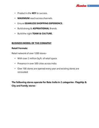 8
• Product is the KEY to success.
• MAXIMUM reach across channels.
• Ensure SEAMLESS SHOPPING EXPERIENCE.
• Buildstrong & ASPRIATIONAL Brands.
• Buildthe right TEAM & CULTURE.
BUSINESS MODEL OF THE COMAPNY
Retail Formats:
Retail network of over 1200 stores-
• With over 2 million Sq.ft. of retail space.
• Presence in over 500 cities across India.
• Over 100 stores are opened every year and existing stores are
renovated.
The following stores operate for Bata India in 2 categories- Flagship &
City and Family stores-
 
