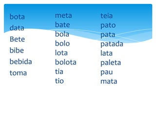bota
data
Bete
bibe
bebida
toma

meta
bate
bola
bolo
lota
bolota
tia
tio

teia
pato
pata
patada
lata
paleta
pau
mata

 