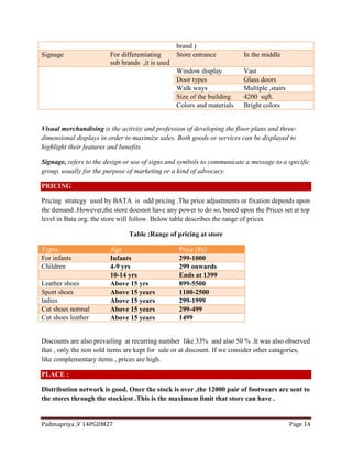 Padmapriya ,V 14PGDM27 Page 14
brand )
Signage For differentiating
sub brands ,it is used
Store entrance In the middle
Window display Vast
Door types Glass doors
Walk ways Multiple ,stairs
Size of the building 4200 sqft.
Colors and materials Bright colors
Visual merchandising is the activity and profession of developing the floor plans and three-
dimensional displays in order to maximize sales. Both goods or services can be displayed to
highlight their features and benefits.
Signage, refers to the design or use of signs and symbols to communicate a message to a specific
group, usually for the purpose of marketing or a kind of advocacy.
PRICING
Pricing strategy used by BATA is odd pricing .The price adjustments or fixation depends upon
the demand .However,the store doesnot have any power to do so, based upon the Prices set at top
level in Bata org. the store will follow. Below table describes the range of prices
Table :Range of pricing at store
Types Age Price (Rs)
For infants Infants 299-1000
Children 4-9 yrs 299 onwards
10-14 yrs Ends at 1399
Leather shoes Above 15 yrs 899-5500
Sport shoes Above 15 years 1100-2500
ladies Above 15 years 299-1999
Cut shoes normal Above 15 years 299-499
Cut shoes leather Above 15 years 1499
Discounts are also prevailing at recurring number like 33% and also 50 % .It was also observed
that , only the non sold items are kept for sale or at discount. If we consider other catagories,
like complementary items , prices are high.
PLACE :
Distribution network is good. Once the stock is over ,the 12000 pair of footwears are sent to
the stores through the stockiest .This is the maximum limit that store can have .
 