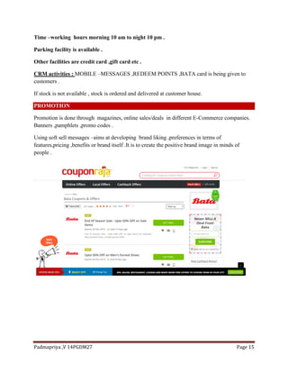 Padmapriya ,V 14PGDM27 Page 15
Time –working hours morning 10 am to night 10 pm .
Parking facility is available .
Other facilities are credit card ,gift card etc .
CRM activities : MOBILE –MESSAGES ,REDEEM POINTS ,BATA card is being given to
customers .
If stock is not available , stock is ordered and delivered at customer house.
PROMOTION
Promotion is done through magazines, online sales/deals in different E-Commerce companies.
Banners ,pamphlets ,promo codes .
Using soft sell messages –aims at developing brand liking ,preferences in terms of
features,pricing ,benefits or brand itself .It is to create the positive brand image in minds of
people .
 