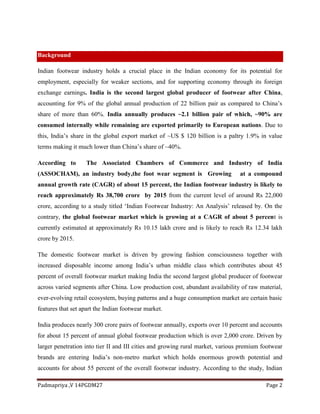 Padmapriya ,V 14PGDM27 Page 2
Background
Indian footwear industry holds a crucial place in the Indian economy for its potential for
employment, especially for weaker sections, and for supporting economy through its foreign
exchange earnings. India is the second largest global producer of footwear after China,
accounting for 9% of the global annual production of 22 billion pair as compared to China’s
share of more than 60%. India annually produces ~2.1 billion pair of which, ~90% are
consumed internally while remaining are exported primarily to European nations. Due to
this, India’s share in the global export market of ~US $ 120 billion is a paltry 1.9% in value
terms making it much lower than China’s share of ~40%.
According to The Associated Chambers of Commerce and Industry of India
(ASSOCHAM), an industry body,the foot wear segment is Growing at a compound
annual growth rate (CAGR) of about 15 percent, the Indian footwear industry is likely to
reach approximately Rs 38,700 crore by 2015 from the current level of around Rs 22,000
crore, according to a study titled ‘Indian Footwear Industry: An Analysis’ released by. On the
contrary, the global footwear market which is growing at a CAGR of about 5 percent is
currently estimated at approximately Rs 10.15 lakh crore and is likely to reach Rs 12.34 lakh
crore by 2015.
The domestic footwear market is driven by growing fashion consciousness together with
increased disposable income among India’s urban middle class which contributes about 45
percent of overall footwear market making India the second largest global producer of footwear
across varied segments after China. Low production cost, abundant availability of raw material,
ever-evolving retail ecosystem, buying patterns and a huge consumption market are certain basic
features that set apart the Indian footwear market.
India produces nearly 300 crore pairs of footwear annually, exports over 10 percent and accounts
for about 15 percent of annual global footwear production which is over 2,000 crore. Driven by
larger penetration into tier II and III cities and growing rural market, various premium footwear
brands are entering India’s non-metro market which holds enormous growth potential and
accounts for about 55 percent of the overall footwear industry. According to the study, Indian
 