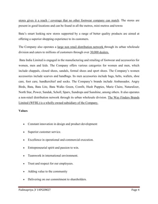 Padmapriya ,V 14PGDM27 Page 4
stores gives it a reach / coverage that no other footwear company can match. The stores are
present in good locations and can be found in all the metros, mini-metros and towns
Bata’s smart looking new stores supported by a range of better quality products are aimed at
offering a superior shopping experience to its customers.
The Company also operates a large non retail distribution network through its urban wholesale
division and caters to millions of customers through over 30,000 dealers.
Bata India Limited is engaged in the manufacturing and retailing of footwear and accessories for
women, men and kids. The Company offers various categories for women and men, which
include chappals, closed shoes, sandals, formal shoes and sport shoes. The Company’s women
accessories include scarves and handbags. Its men accessories include bags, belts, wallets, shoe
care, foot care, handkerchief and socks. The Company’s brands include Ambassador, Angry
Birds, Bata, Bata Lite, Bata Walks Green, Comfit, Hush Puppies, Marie Claire, Naturalizer,
North Star, Power, Sandak, Scholl, Sparx, Sundrops and Sunshine, among others. It also operates
a non-retail distribution network through its urban wholesale division. The Way Finders Brands
Limited (WFBL) is a wholly owned subsidiary of the Company.
Values
 Constant innovation in design and product development
 Superior customer service.
 Excellence in operational and commercial execution.
 Entrepreneurial spirit and passion to win.
 Teamwork in international environment.
 Trust and respect for our employees.
 Adding value to the community
 Delivering on our commitment to shareholders.
 