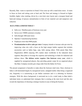 Padmapriya ,V 14PGDM27 Page 5
Recently, Bata wants to reposition its brand. It has come up with a stand alone stores .It wants
to focus on front end cutting costs at back end. The front end strategy is focused on higher
footfalls, higher value retailing, driven by a new-look store layout and a resurgent brand and
back-end strategy of process rationalization in form of raw material cost and manpower cost
reduction.
BATA INDIA LIMITED TODAY !
 Sells over 50million pairs of footwear every year
 Serves over 150000 customers everyday
 Sells through 1400 retail stores
 Operates 5 manufacturing facilities
 Employess more than 8000 people.
 Premiumization to drive sales per store Company intends to increase sales per store by
improving value mix with a focus on the high margin leather segment that includes
accessories such as ladies bags, caps, belts among others. With parent Bata Shoe
Organization (BSO) enjoying 20% market share worldwide in the industrial shoes
segment, Bata plans to leverage the expertise and technology in India for industrial and
defence shoes. The defence sector requires 12m footwear every year, which is
supplied by unorganized players, thus providing greater scope for an organized player
like Bata. Company recently got a large order from the Indian Air Force.
The present assignment is basically to study about the footwear retail store. Since ,footwear in
India is still dominated largely by unorganized sector, untapped market ,Bata being a organized
one, frequently it is customizing as per Indian customers and it is rebooting its business
strategies. With this above background ,it motivated me to do a retail study in Bata India’s
individual stores ,to understand their strategies that is existing at the store level and this also
reveals the importance of choosing a strategic location in ease of doing the business.
*************
 