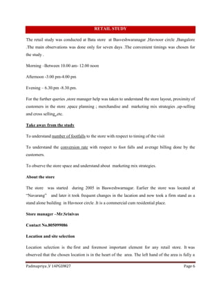 Padmapriya ,V 14PGDM27 Page 6
RETAIL STUDY
The retail study was conducted at Bata store at Basveshwaranagar ,Havnoor circle ,Bangalore
.The main observations was done only for seven days .The convenient timings was chosen for
the study .
Morning –Between 10.00 am- 12.00 noon
Afternoon -3.00 pm-4.00 pm
Evening – 6.30.pm -8.30.pm.
For the further queries ,store manager help was taken to understand the store layout, proximity of
customers in the store ,space planning ; merchandise and marketing mix strategies ,up-selling
and cross selling ,etc.
Take away from the study
To understand number of footfalls to the store with respect to timing of the visit
To understand the conversion rate with respect to foot falls and average billing done by the
customers.
To observe the store space and understand about marketing mix strategies.
About the store
The store was started during 2005 in Basweshwarnagar. Earlier the store was located at
“Navarang” and later it took frequent changes in the lacation and now took a firm stand as a
stand alone building in Havnoor circle .It is a commercial cum residential place.
Store manager –Mr.Srinivas
Contact No.805099086
Location and site selection
Location selection is the first and foremost important element for any retail store. It was
observed that the chosen location is in the heart of the area. The left hand of the area is fully a
 