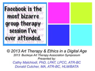 +
© 2013 Art Therapy & Ethics in a Digital Age
2013 Buckeye Art Therapy Association Symposium
Presented by:
Cathy Malchiodi, PhD, LPAT, LPCC, ATR-BC
Donald Cutcher, MA, ATR-BC, HLM/BATA
 