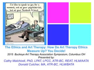 +
The Ethics and Art Therapy: How Do Art Therapy Ethics
Measure Up? You Decide!
2015 Buckeye Art Therapy Association Symposium, Columbus OH
Presented by:
Cathy Malchiodi, PhD, LPAT, LPCC, ATR-BC, REAT, HLM/AATA
Donald Cutcher, MA, ATR-BC, HLM/BATA
 