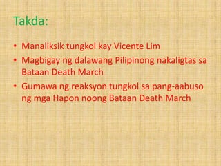 Takda:
• Manaliksik tungkol kay Vicente Lim
• Magbigay ng dalawang Pilipinong nakaligtas sa
Bataan Death March
• Gumawa ng reaksyon tungkol sa pang-aabuso
ng mga Hapon noong Bataan Death March

 