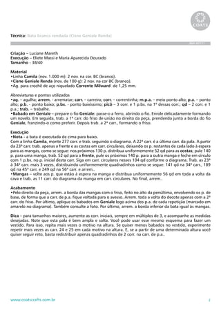 2www.coatscrafts.com.br
Técnica: Bata branca rendada (Cisne Geniale Renda)
BRA 407/11
Criação – Luciane Mareth
Execução – Eliete Massi e Maria Aparecida Dourado
Tamanho - 38/40
Material
•Linha Camila (nov. 1.000 m): 2 nov. na cor. BC (branco).
•Cisne Geniale Renda (nov. de 100 g): 2 nov. na cor BC (branco).
•Ag. para crochê de aço niquelado Corrente Milward de 1,25 mm.
Abreviaturas e pontos utilizados
•ag. – agulha; arrem. - arrematar; carr. – carreira; corr. – correntinha; m.p.a. – meio ponto alto; p.a. – ponto
alto; p.b. - ponto baixo; p.bx. - ponto baixíssimo; picô – 3 corr. e 1 p.bx. na 1ª dessas corr.; qd – 2 corr. e 1
p.a.; trab. – trabalhe.
•Babado em Geniale – prepare o fio Geniale: passe-o a ferro, abrindo o fio. Enrole delicadamente formando
um novelo. Em seguida, trab. a 1ª carr. do friso de união no direito da peça, prendendo junto a borda do fio
Geniale, franzindo-o como preferir. Depois trab. a 2ª carr., formando o friso.
Execução
•Nota - a bata é executada de cima para baixo.
Com a linha Camila, monte 277 corr. e trab. seguindo o diagrama. A 22ª carr. é a última carr. da pala. A partir
da 23ª carr. trab. apenas a frente e as costas em carr. circulares, deixando os p. restantes de cada lado à espera
para as mangas, como se segue: nos próximos 130 p. distribua uniformemente 52 qd para as costas; pule 140
p. para uma manga, trab. 52 qd para a frente, pule os próximos 140 p. para a outra manga e feche em círculo
com 1 p.bx. no p. inicial desta carr. Siga em carr. circulares nesses 104 qd conforme o diagrama. Trab. as 23ª
à 34ª carr. mais 3 vezes, distribuindo uniformemente quadradinhos como se segue: 141 qd na 34ª carr., 189
qd na 45ª carr. e 249 qd na 56ª carr. e arrem..
•Mangas – volte aos p. que estão à espera na manga e distribua uniformemente 56 qd em toda a volta da
cava e trab. as 11 carr. do diagrama da manga em carr. circulares. No final, arrem..
Acabamento
•Pelo direito da peça, arrem. a borda das mangas com o friso, feito no alto da penúltima, envolvendo os p. de
base, de forma que a carr. de p.a. fique voltada para o avesso. Arrem. toda a volta do decote apenas com a 2ª
carr. do friso. Por último, aplique os babados em Geniale logo acima dos p.a. de cada repetição (marcado em
amarelo no diagrama). Também consulte a foto. Por último, arrem. a borda inferior da bata igual às mangas.
Dica – para tamanhos maiores, aumente as corr. iniciais, sempre em múltiplos de 3, e acompanhe as medidas
desejadas. Note que esta pala é bem ampla e solta. Você pode usar esse mesmo esquema para fazer um
vestido. Para isso, repita mais vezes o motivo na altura. Se quiser menos babados no vestido, experimente
repetir mais vezes as carr. 24 e 25 em cada motivo na altura. E, se a partir de uma determinada altura você
quiser seguir reto, basta redistribuir apenas quadradinhos de 2 corr. na carr. de p.a..
 