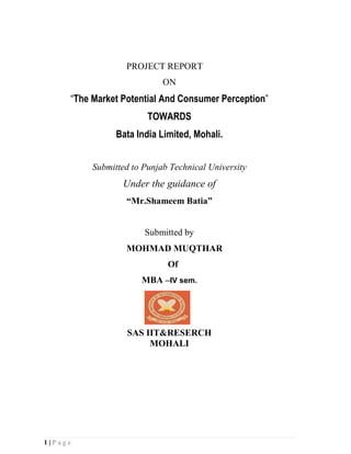 PROJECT REPORT
                            ON
     “The Market Potential And Consumer Perception”
                        TOWARDS
                Bata India Limited, Mohali.


          Submitted to Punjab Technical University
                 Under the guidance of
                  “Mr.Shameem Batia”


                       Submitted by
                  MOHMAD MUQTHAR
                             Of
                      MBA –IV sem.




                   SAS IIT&RESERCH
                        MOHALI




1|Page
 