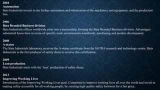 2004
Automation
Bata Industrials invests in the further automation and robotization of the machinery and equipment, and the production
line.
2006
Bata Branded Business division
Bata Industrials offices worldwide enter into a partnership, forming the Bata Branded Business division. Advantages:
substantial know-how in terms of specific work environments worldwide, purchasing and product development.
2008
A-status
The Bata Industrials laboratory receives the A-status certificate from the SATRA research and technology centre. Bata
Industrials is the first producer of safety shoes to receive this certification.
2009
Lean production
Bata Industrials starts with the ‘lean’ production of safety shoes.
2013
Improving Working Lives
Introduction of the Improving Working Lives goal. Committed to improve working lives all over the world and invest in
making safety accessible for all working people, by creating high quality safety footwear for a fair price.
 
