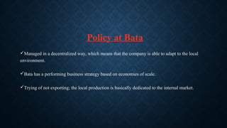 Policy at Bata
Managed in a decentralized way, which means that the company is able to adapt to the local
environment.
Bata has a performing business strategy based on economies of scale.
Trying of not exporting; the local production is basically dedicated to the internal market.
 