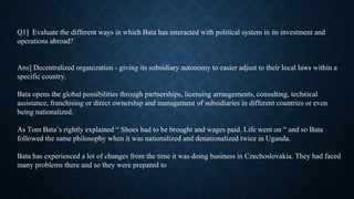Q1] Evaluate the different ways in which Bata has interacted with political system in its investment and
operations abroad?
Ans] Decentralized organization - giving its subsidiary autonomy to easier adjust to their local laws within a
specific country.
Bata opens the global possibilities through partnerships, licensing arrangements, consulting, technical
assistance, franchising or direct ownership and management of subsidiaries in different countries or even
being nationalized.
As Tom Bata’s rightly explained “ Shoes had to be brought and wages paid. Life went on “ and so Bata
followed the same philosophy when it was nationalized and denationalized twice in Uganda.
Bata has experienced a lot of changes from the time it was doing business in Czechoslovakia. They had faced
many problems there and so they were prepared to
 