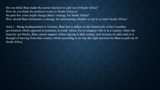 Do you think Bata made the correct decision to pull out of South Africa?
How do you think the political events in South Africa in
the past few years might change Bata’s strategy for South Africa?
How should Bata formulates a strategy for determining whether or not to re-enter South Africa?
Ans] 1. Being headquartered in Toronto, Bata had to adhere to the framework of the Canadian
government which opposed investments in south Africa. For a company who is in a country where the
majority are blacks, Bata cannot support whites staying in that country and increase its sales and so it
thought of moving from that country which according to us was the right decision for Bata to pull out of
South Africa.
 