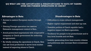 Q3] WHAT ARE THE ADVANTAGES & DISADVANTAGES TO BATA OF TAKINGQ3] WHAT ARE THE ADVANTAGES & DISADVANTAGES TO BATA OF TAKING
OVER HIS FORMER OPERATIONS IN CZECH?OVER HIS FORMER OPERATIONS IN CZECH?
Advantages to BataAdvantages to Bata
• Access to eastern European market throughAccess to eastern European market through
FDI.FDI.
• Owning Foreign operation can assuresOwning Foreign operation can assures
Extensive management control to Bata.Extensive management control to Bata.
• Avoid protracted negotiations with cooperativeAvoid protracted negotiations with cooperative
company or Czech government for enforcingcompany or Czech government for enforcing
an agreement.an agreement.
• By wholly owning the operations in Czech, Bata
can use local production to serve local market
instead of exporting shoes to Czech.
Disadvantages to BataDisadvantages to Bata
• Difficulties in cross cultural management.Difficulties in cross cultural management.
• Higher capital requirement and start up cost.Higher capital requirement and start up cost.
• Unstable politics of Czech republic had aUnstable politics of Czech republic had a
negative impact on Bata's operation.negative impact on Bata's operation.
• Tendency for people to be protectionist and toTendency for people to be protectionist and to
buy local brands and not Bata.buy local brands and not Bata.
• hostility generating from host-country citizens
and politicians also increase Bata's investment
risks.
 