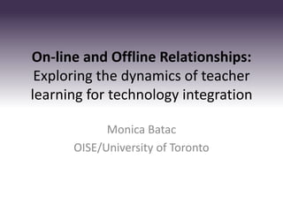 On-line and Offline Relationships:
 Exploring the dynamics of teacher
learning for technology integration

            Monica Batac
      OISE/University of Toronto
 