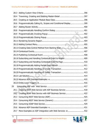 Develop Rich Web Application with ADF 12c Essentials – Hands-on Lab Practices
ix
ADF Essentials Training by Deepak Bhagat
28.3 Adding Custom View Criteria .....................................................................396
28.4 Traversing, Creating and Deleting Master-Detail .........................................397
28.5 Creating an Application Module Base Class .................................................398
28.6 Programmatically Calling EL, Scopes and Conditional Display.......................399
28.7 Adding Router Activity...............................................................................400
28.8 Programmatically Handling Confirm Dialog .................................................401
28.9 Programmatically Invoking Popup..............................................................402
28.10 Programmatically Closing Popup ................................................................403
28.11 Rendering Dynamic Region........................................................................404
28.12 Adding Context Menu................................................................................405
28.13 Creating Data Control Method from Backing Bean.......................................406
28.14 Contextual Events.....................................................................................407
28.15 Publishing Contextual Event ......................................................................408
28.16 Subscribing and Handling Contextual Event to Region.................................409
28.17 Subscribing and Handling Contextual Event to Page....................................410
28.18 Programmatically Adding Partial Page Refresh ............................................411
28.19 Programmatically Handling UI Create Transaction.......................................412
28.20 Programmatically Handling UI Delete Transaction.......................................413
28.21 Lab Solution .............................................................................................414
28.22 Advance ADF Extended Examples -x ..........................................................415
28.23 Entity-Level Triggers -d.............................................................................416
29 Integrating ADF with Web Service ...............................................................417
29.1 Creating REST Web Service with ADF Business Service ...............................418
29.2 Creating SOAP Web Service with ADF Business Service ...............................422
29.3 Consuming REST Web Service (ADF) .........................................................425
29.4 Consuming REST Web Service (Generic) ....................................................427
29.5 Consuming SOAP Web Service...................................................................429
29.6 Advance ADF Extended Examples -x ..........................................................431
29.7 More Examples on ADF Integration with Web Services -d............................432
 