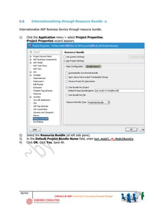 89/454
ADF Essentials Training by Deepak Bhagat
6.6 Internationalizing through Resource Bundle -o
Internationalize ADF Business Service through resource bundle.
1) Click the Application menu > select Project Properties.
Project Properties wizard appears.
2) Select the Resource Bundle (at left side pane).
3) In the Default Project Bundle Name field, enter bat.model.rb.ModelBundle.
4) Click OK. Click Yes. Save All.
BAT BAT
bat
 