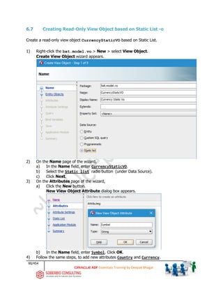 90/454
ADF Essentials Training by Deepak Bhagat
6.7 Creating Read-Only View Object based on Static List -o
Create a read-only view object CurrencyStaticVO based on Static List.
1) Right-click the bat.model.vo > New > select View Object.
Create View Object wizard appears.
2) On the Name page of the wizard,
a) In the Name field, enter CurrencyStaticVO.
b) Select the Static list radio button (under Data Source).
c) Click Next.
3) On the Attributes page of the wizard,
a) Click the New button.
New View Object Attribute dialog box appears.
b) In the Name field, enter Symbol. Click OK.
4) Follow the same steps, to add new attributes Country and Currency.
bat
 