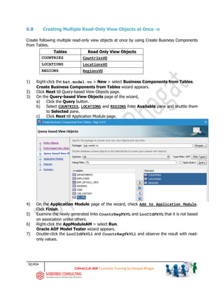 92/454
ADF Essentials Training by Deepak Bhagat
6.8 Creating Multiple Read-Only View Objects at Once -o
Create following multiple read-only view objects at once by using Create Business Components
from Tables.
Tables Read Only View Objects
COUNTRIES CountriesVO
LOCATIONS LocationsVO
REGIONS RegionsVO
1) Right-click the bat.model.vo > New > select Business Components from Tables.
Create Business Components from Tables wizard appears.
2) Click Next till Query-based View Objects page.
3) On the Query-based View Objects page of the wizard,
a) Click the Query button.
b) Select COUNTRIES, LOCATIONS and REGIONS from Available pane and shuttle them
to Selected pane.
c) Click Next till Application Module page.
4) On the Application Module page of the wizard, check Add to Application Module.
Click Finish.
5) Examine the newly generated links CountrRegFkVL and LocCIdFkVL that it is not based
on association unlike others.
6) Right-click the AppModuleAM > select Run.
Oracle ADF Model Tester wizard appears.
7) Double-click the LocCIdFkVL1 and CountrRegFkVL1 and observe the result with read-
only values.
bat
 
