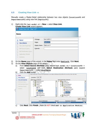 94/454
ADF Essentials Training by Deepak Bhagat
6.9 Creating View Link -o
Manually create a Master-Detail relationship between two view objects (LocationsVO and
DepartmentsVO) using view link (DeptLocVL).
1) Right-click the bat.model.vl > New > select View Link.
Create View Link wizard appears.
2) On the Name page of the wizard, in the Name field enter DeptLocVL. Click Next.
3) On the View Objects page of the wizard,
a) From Select Source Attribute pane, expand bat.model.vo > LocationsVO >
select LocationId and from Select Destination Attribute pane expand
DepartmentsVO > select LocationId.
b) Click the Add button.
c) Click Next. Click Finish. (Note Do NOT check Add to Application Module).
bat
bat
 
