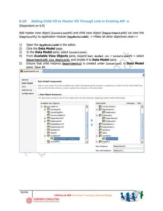95/454
ADF Essentials Training by Deepak Bhagat
6.10 Adding Child VO to Master VO Through Link in Existing AM -o
(Dependent on 6.9)
Add master view object (LocationsVO) and child view object (DepartmentsVO) via view link
(DeptLocVL) to application module (AppModuleAM). <<Make all other objectives clear>>
1) Open the AppModuleAM in the editor.
2) Click the Data Model page.
3) In the Data Model pane, select Locations1.
4) From Available View Objects pane, expand bat.model.vo > LocationsVO > select
DepartmentsVO via DeptLocVL and shuttle it to Data Model pane.
5) Ensure that child instance Departments3 is created under Location1 in Data Model
pane. Save All.
bat
 