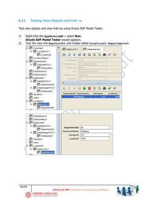 96/454
ADF Essentials Training by Deepak Bhagat
6.11 Testing View Objects and Link -o
Test view objects and view links by using Oracle ADF Model Tester.
1) Right-click the AppModuleAM > select Run.
Oracle ADF Model Tester wizard appears.
2) Test the view link DeptLocVL1 and master detail Locations1-Departments3.
 