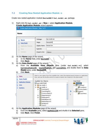 100/454
ADF Essentials Training by Deepak Bhagat
7.2 Creating New Nested Application Module -o
Create new nested application module NestedAM in bat.model.am package.
1) Right-click the bat.model.am > New > select Application Module.
Create Application Module wizard appears.
2) On the Name page of the wizard,
a) In the Name field, enter NestedAM.
b) Click Next.
3) On the Data Model page of the wizard,
a) From the Available View Objects pane (under bat.model.vo), select
CurrencyStaticVO, CountrRegFkVL and LocCIdFkVL and shuttle them to Data
Model pane, under NestedAM.
b) Click Next.
4) On the Application Modules page of the wizard,
a) From the Available pane, select AppModuleAM and shuttle it to Selected pane.
b) Click Next. Click Finish.
bat
bat
bat
bat
 