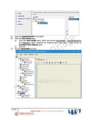 101/454
ADF Essentials Training by Deepak Bhagat
5) Open the AppModuleAM in the editor.
6) Click the Data Model page.
a) From the Data Model pane, select and remove Countries1, CurrencyStatic1
and Regions1 object instances by shuttling them back (use back arrow) to
Available View Objects pane.
b) Save All.
7) Run the NestedAM and test.
bat
bat
 