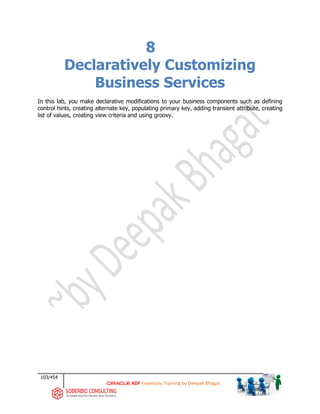 103/454
ADF Essentials Training by Deepak Bhagat
8
Declaratively Customizing
Business Services
In this lab, you make declarative modifications to your business components such as defining
control hints, creating alternate key, populating primary key, adding transient attribute, creating
list of values, creating view criteria and using groovy.
 