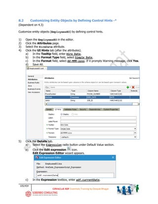 105/454
ADF Essentials Training by Deepak Bhagat
8.2 Customizing Entity Objects by Defining Control Hints -*
(Dependent on 4.3)
Customize entity objects (EmployeesEO) by defining control hints.
1) Open the EmployeesEO in the editor.
2) Click the Attributes page.
3) Select the HireDate attribute.
4) Click the UI Hints tab (after the attributes).
a) In the Tooltip field, enter Hire Date,
b) In the Format Type field, select Simple Date,
c) In the Format field, select dd-MMM-yyyy. If it prompts Warning message, click Yes.
d) Save All.
5) Click the Details tab.
a) Select the Expression radio button under Default Value section.
b) Click the Edit expression icon.
Edit Expression Editor wizard appears.
c) In the Expression textbox, enter adf.currentDate.
 