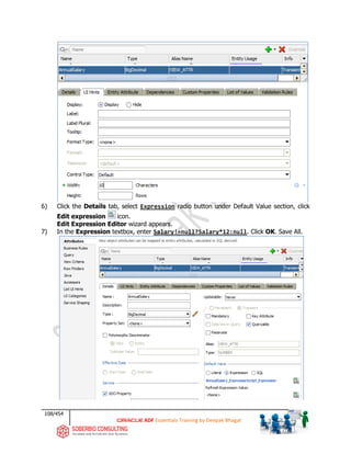 108/454
ADF Essentials Training by Deepak Bhagat
6) Click the Details tab, select Expression radio button under Default Value section, click
Edit expression icon.
Edit Expression Editor wizard appears.
7) In the Expression textbox, enter Salary!=null?Salary*12:null. Click OK. Save All.
 