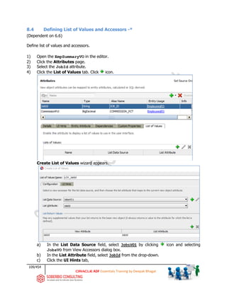 109/454
ADF Essentials Training by Deepak Bhagat
8.4 Defining List of Values and Accessors -*
(Dependent on 6.6)
Define list of values and accessors.
1) Open the EmpSummaryVO in the editor.
2) Click the Attributes page.
3) Select the JobId attribute.
4) Click the List of Values tab. Click icon.
Create List of Values wizard appears.
a) In the List Data Source field, select JobsVO1 by clicking icon and selecting
JobsVO from View Accessors dialog box.
b) In the List Attribute field, select JobId from the drop-down.
c) Click the UI Hints tab,
 