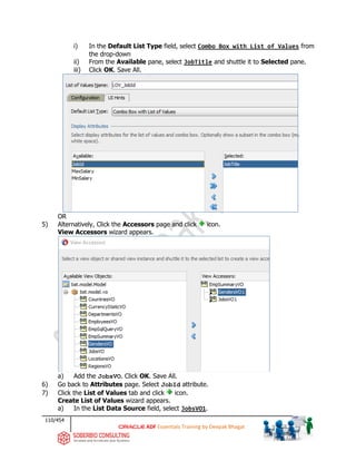 110/454
ADF Essentials Training by Deepak Bhagat
i) In the Default List Type field, select Combo Box with List of Values from
the drop-down
ii) From the Available pane, select JobTitle and shuttle it to Selected pane.
iii) Click OK. Save All.
OR
5) Alternatively, Click the Accessors page and click icon.
View Accessors wizard appears.
a) Add the JobsVO. Click OK. Save All.
6) Go back to Attributes page. Select JobId attribute.
7) Click the List of Values tab and click icon.
Create List of Values wizard appears.
a) In the List Data Source field, select JobsVO1.
bat
bat
 