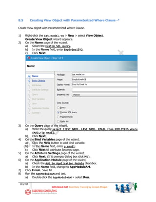 113/454
ADF Essentials Training by Deepak Bhagat
8.5 Creating View Object with Parameterized Where Clause -*
Create view object with Parameterized Where Clause.
1) Right-click the bat.model.vo > New > select View Object.
Create View Object wizard appears.
2) On the Name page of the wizard,
a) Select the Custom SQL query,
b) In the Name field, enter EmpByEmailVO,
c) Click Next.
3) On the Query page of the wizard,
a) Write the query select FIRST_NAME, LAST_NAME, EMAIL from EMPLOYEES where
EMAIL=:p_email.
b) Click Next.
4) On the Bind Variables page of the wizard,
a) Click the New button to add bind variable.
b) In the Name field, enter p_email.
c) Click Next till Attribute Settings page.
5) On the Attribute Settings page of the wizard,
a) Click Next. (If it prompts dialog box click No).
6) On the Application Module page of the wizard,
a) Check the Add to Application Module checkbox.
b) In the Name field, change to AppModuleAM.
7) Click Finish. Save All.
8) Run the AppModuleAM and test.
a) Double-click the AppModuleAM > select Run.
bat
 