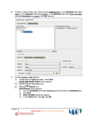 116/454
ADF Essentials Training by Deepak Bhagat
6) Similarly, create another view criteria named EmpByEmailVC. In the Attribute field select
Email, in the Operator field select Equals, in the Operand field select Bind Variable
and add Parameter as p_email. Click OK. Save All.
7) Run the AppModuleAM and test.
a) Double-click the AppModuleAM > select Run.
Oracle ADF Model Tester wizard appears.
b) Double-click the EmpSqlQuery1.
c) Click the Search icon.
View Criteria wizard appears.
i) From the Available pane select EmpByDeptVC and shuttle it to Selected pane.
ii) Click Find.
iii) Bind Variables dialog box appears.
iv) In the Value field, enter 80. Click OK.
 