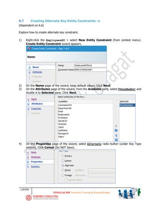 119/454
ADF Essentials Training by Deepak Bhagat
8.7 Creating Alternate Key Entity Constraints -o
(Dependent on 6.6)
Explore how to create alternate key constraint.
1) Right-click the EmployeesEO > select New Entity Constraint (from context menu).
Create Entity Constraint wizard appears.
2) On the Name page of the wizard, keep default values. Click Next.
3) On the Attributes page of the wizard, from the Available pane, select PhoneNumber and
shuttle it to Selected pane. Click Next.
4) On the Properties page of the wizard, select Alternate radio button (under Key Type
section). Click Cancel (Do NOT Save).
 