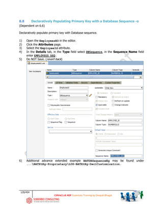120/454
ADF Essentials Training by Deepak Bhagat
8.8 Declaratively Populating Primary Key with a Database Sequence -o
(Dependent on 6.6)
Declaratively populate primary key with Database sequence.
1) Open the EmployeesEO in the editor.
2) Click the Attributes page.
3) Select the EmployeeId attribute.
4) In the Details tab, in the Type field select DBSequence, in the Sequence Name field
enter EMPLOYEES_SEQ.
5) Do NOT Save. (revert back)
6) Additional advance extended example BATDBSequenceEg may be found under
...BATXtEg-ProprietaryL08-BATXtEg-DeclCustomization.
 