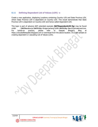 123/454
ADF Essentials Training by Deepak Bhagat
8.11 Defining Dependent List of Values (LOV) -x
Create a new application, displaying Locations containing Country LOV and State Province LOV,
where State Province LOV is dependent on Country LOV. This would demonstrate that State
Province LOV is dependent on Country LOV and hence called Dependent LOV.
This topic is part of advance ADF extended example (BATDependentLOV-Eg) may be found
under …BATHandoutsBATXtEg-ProprietaryL08-BATXtEg-DeclCustomization.
For hands-on practice, please refer to Deepak Bhagat’s Blog at
https://cloudadfdeepakb.blogspot.com or download from the above location. It's a lab sample on
creating dependent or cascading List of Values (LOV).
 
