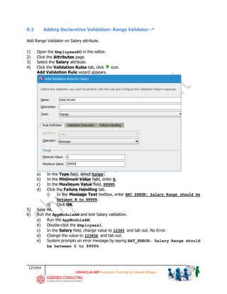 127/454
ADF Essentials Training by Deepak Bhagat
9.2 Adding Declarative Validation: Range Validator -*
Add Range Validator on Salary attribute.
1) Open the EmployeesEO in the editor.
2) Click the Attributes page.
3) Select the Salary attribute.
4) Click the Validation Rules tab, click icon.
Add Validation Rule wizard appears.
a) In the Type field, select Range,
b) In the Minimum Value field, enter 0,
c) In the Maximum Value field, 99999.
d) Click the Failure Handling tab.
i) In the Message Text textbox, enter BAT_ERROR: Salary Range should be
between 0 to 99999.
ii) Click OK.
5) Save All.
6) Run the AppModuleAM and test Salary validation.
a) Run the AppModuleAM.
b) Double-click the Employees1.
c) In the Salary field, change value to 12345 and tab out. No Error.
d) Change the value to 123456 and tab out.
e) System prompts an error message by saying BAT_ERROR: Salary Range should
be between 0 to 99999.
 