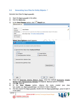 129/454
ADF Essentials Training by Deepak Bhagat
9.3 Generating Java Files for Entity Objects -*
Generate Java Class for EmployeesEO.
1) Open the EmployeesEO in the editor.
2) Click the Java page.
3) In the Java Classes section, click Pencil icon.
Select Java Options wizard appears.
4) Check the Generate Entity Object Class, check the methods Accessors, Create
Method, Data Manipulation Methods and Remove Method options if needed.
5) Click OK. Save All.
6) In the Java Classes section, observe the newly created java class
bat.model.eo.EmployeesEOImpl. (as shown in step-3 diagram)
7) And also expand the EmployeesEO, double-click the EmployeeEOImpl.java to open it
in the editor.
bat
 