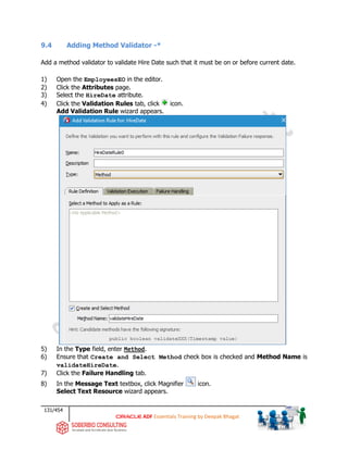 131/454
ADF Essentials Training by Deepak Bhagat
9.4 Adding Method Validator -*
Add a method validator to validate Hire Date such that it must be on or before current date.
1) Open the EmployeesEO in the editor.
2) Click the Attributes page.
3) Select the HireDate attribute.
4) Click the Validation Rules tab, click icon.
Add Validation Rule wizard appears.
5) In the Type field, enter Method.
6) Ensure that Create and Select Method check box is checked and Method Name is
validateHireDate.
7) Click the Failure Handling tab.
8) In the Message Text textbox, click Magnifier icon.
Select Text Resource wizard appears.
 
